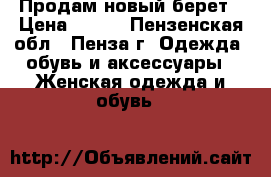 Продам новый берет › Цена ­ 800 - Пензенская обл., Пенза г. Одежда, обувь и аксессуары » Женская одежда и обувь   